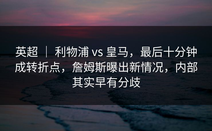 英超 ｜ 利物浦 vs 皇马，最后十分钟成转折点，詹姆斯曝出新情况，内部其实早有分歧
